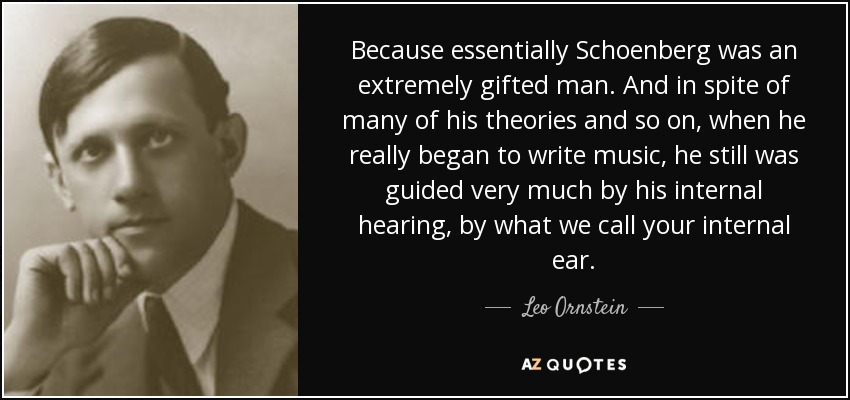 Because essentially Schoenberg was an extremely gifted man. And in spite of many of his theories and so on, when he really began to write music, he still was guided very much by his internal hearing, by what we call your internal ear. - Leo Ornstein