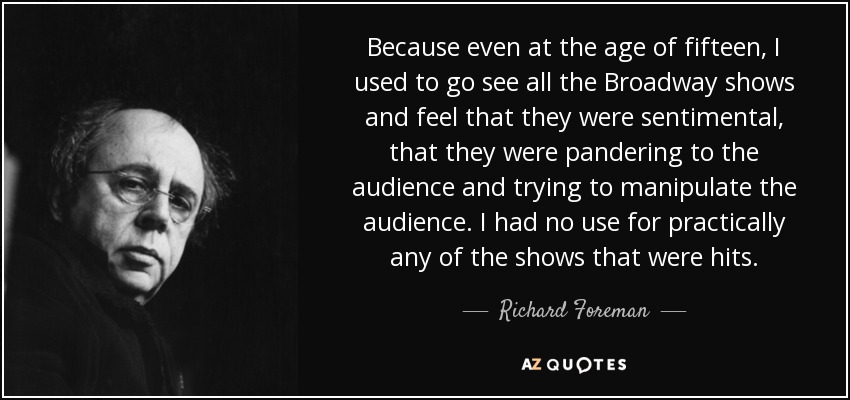 Because even at the age of fifteen, I used to go see all the Broadway shows and feel that they were sentimental, that they were pandering to the audience and trying to manipulate the audience. I had no use for practically any of the shows that were hits. - Richard Foreman