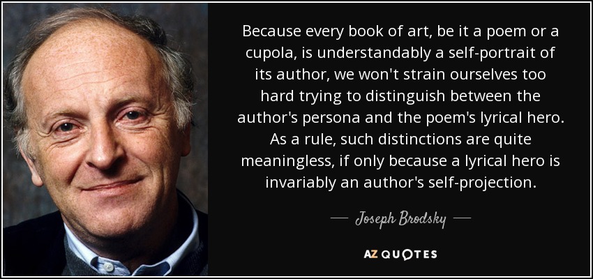 Because every book of art, be it a poem or a cupola, is understandably a self-portrait of its author, we won't strain ourselves too hard trying to distinguish between the author's persona and the poem's lyrical hero. As a rule, such distinctions are quite meaningless, if only because a lyrical hero is invariably an author's self-projection. - Joseph Brodsky