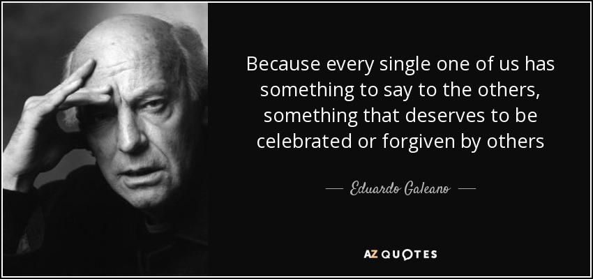 Because every single one of us has something to say to the others, something that deserves to be celebrated or forgiven by others - Eduardo Galeano