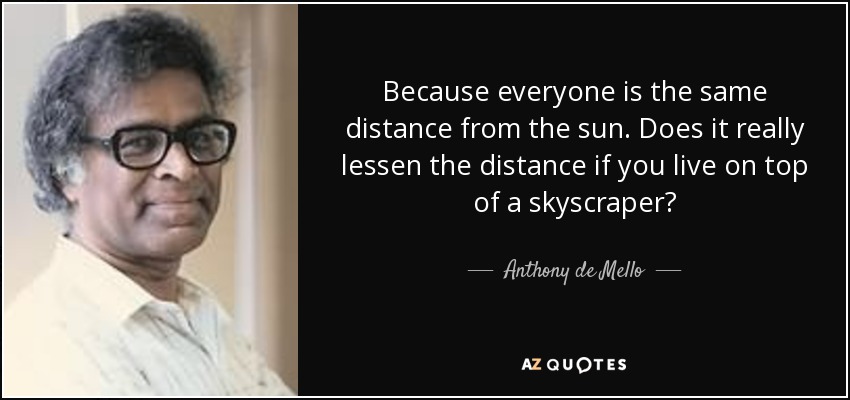 Because everyone is the same distance from the sun. Does it really lessen the distance if you live on top of a skyscraper? - Anthony de Mello