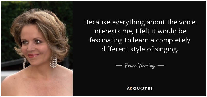 Because everything about the voice interests me, I felt it would be fascinating to learn a completely different style of singing. - Renee Fleming