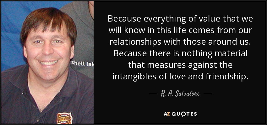 Because everything of value that we will know in this life comes from our relationships with those around us. Because there is nothing material that measures against the intangibles of love and friendship. - R. A. Salvatore