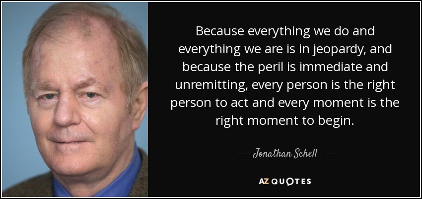 Because everything we do and everything we are is in jeopardy, and because the peril is immediate and unremitting, every person is the right person to act and every moment is the right moment to begin. - Jonathan Schell