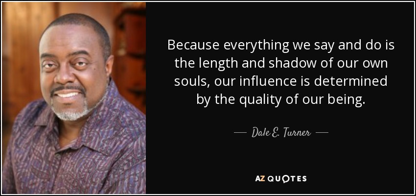 Because everything we say and do is the length and shadow of our own souls, our influence is determined by the quality of our being. - Dale E. Turner