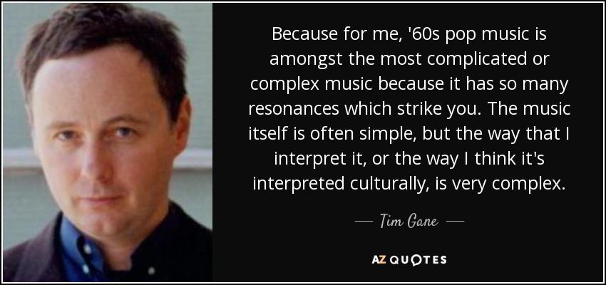 Because for me, '60s pop music is amongst the most complicated or complex music because it has so many resonances which strike you. The music itself is often simple, but the way that I interpret it, or the way I think it's interpreted culturally, is very complex. - Tim Gane