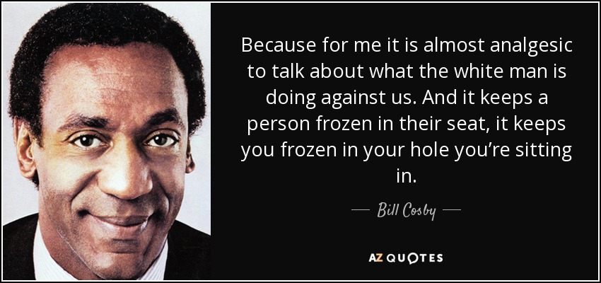 Because for me it is almost analgesic to talk about what the white man is doing against us. And it keeps a person frozen in their seat, it keeps you frozen in your hole you’re sitting in. - Bill Cosby