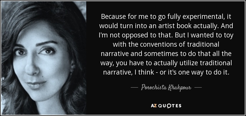 Because for me to go fully experimental, it would turn into an artist book actually. And I'm not opposed to that. But I wanted to toy with the conventions of traditional narrative and sometimes to do that all the way, you have to actually utilize traditional narrative, I think - or it's one way to do it. - Porochista Khakpour