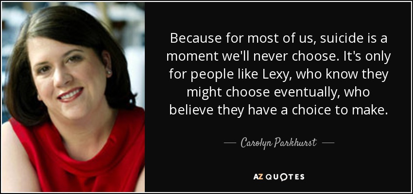 Because for most of us, suicide is a moment we'll never choose. It's only for people like Lexy, who know they might choose eventually, who believe they have a choice to make. - Carolyn Parkhurst