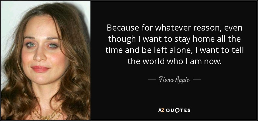 Because for whatever reason, even though I want to stay home all the time and be left alone, I want to tell the world who I am now. - Fiona Apple