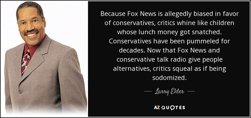 Because Fox News is allegedly biased in favor of conservatives, critics whine like children whose lunch money got snatched. Conservatives have been pummeled for decades. Now that Fox News and conservative talk radio give people alternatives, critics squeal as if being sodomized. - Larry Elder