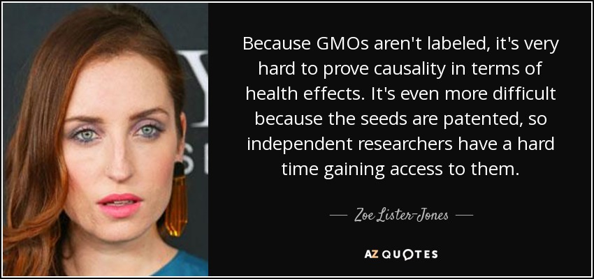 Because GMOs aren't labeled, it's very hard to prove causality in terms of health effects. It's even more difficult because the seeds are patented, so independent researchers have a hard time gaining access to them. - Zoe Lister-Jones