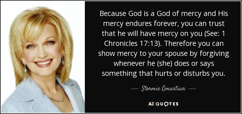 Because God is a God of mercy and His mercy endures forever, you can trust that he will have mercy on you (See: 1 Chronicles 17:13). Therefore you can show mercy to your spouse by forgiving whenever he (she) does or says something that hurts or disturbs you. - Stormie Omartian