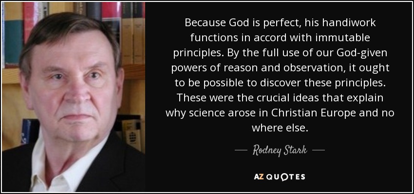 Because God is perfect, his handiwork functions in accord with immutable principles. By the full use of our God-given powers of reason and observation, it ought to be possible to discover these principles. These were the crucial ideas that explain why science arose in Christian Europe and no where else. - Rodney Stark