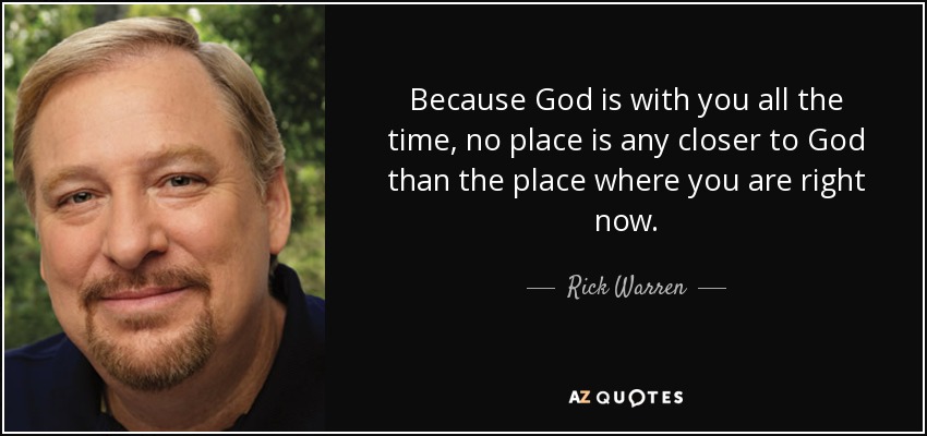 Because God is with you all the time, no place is any closer to God than the place where you are right now. - Rick Warren