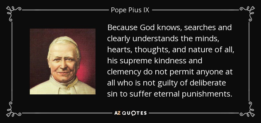 Because God knows, searches and clearly understands the minds, hearts, thoughts, and nature of all, his supreme kindness and clemency do not permit anyone at all who is not guilty of deliberate sin to suffer eternal punishments. - Pope Pius IX