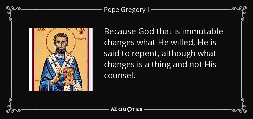 Because God that is immutable changes what He willed, He is said to repent, although what changes is a thing and not His counsel. - Pope Gregory I