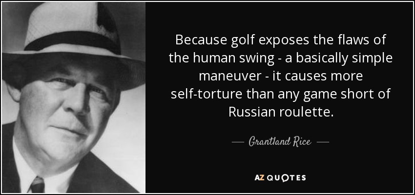 Because golf exposes the flaws of the human swing - a basically simple maneuver - it causes more self-torture than any game short of Russian roulette. - Grantland Rice
