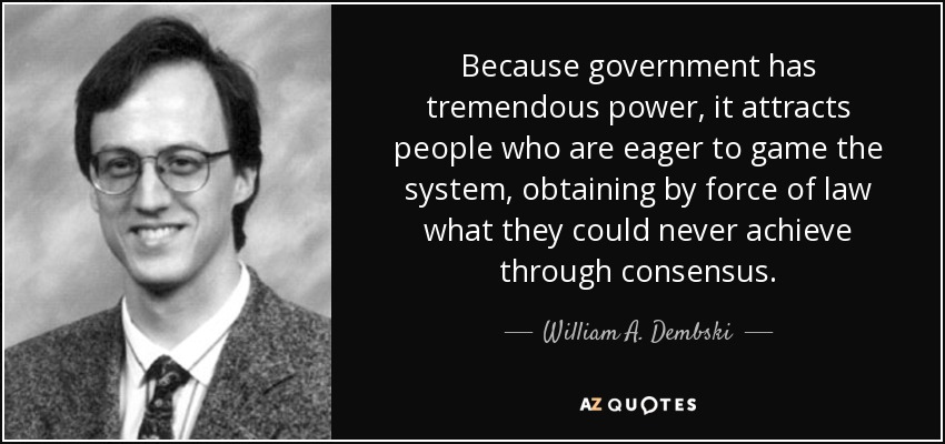 Because government has tremendous power, it attracts people who are eager to game the system, obtaining by force of law what they could never achieve through consensus. - William A. Dembski