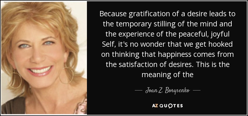 Because gratification of a desire leads to the temporary stilling of the mind and the experience of the peaceful, joyful Self, it's no wonder that we get hooked on thinking that happiness comes from the satisfaction of desires. This is the meaning of the - Joan Z. Borysenko