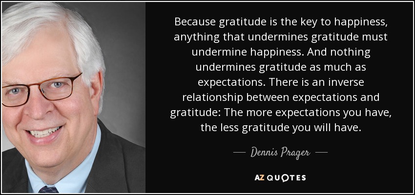 Because gratitude is the key to happiness, anything that undermines gratitude must undermine happiness. And nothing undermines gratitude as much as expectations. There is an inverse relationship between expectations and gratitude: The more expectations you have, the less gratitude you will have. - Dennis Prager