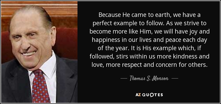 Because He came to earth, we have a perfect example to follow. As we strive to become more like Him, we will have joy and happiness in our lives and peace each day of the year. It is His example which, if followed, stirs within us more kindness and love, more respect and concern for others. - Thomas S. Monson