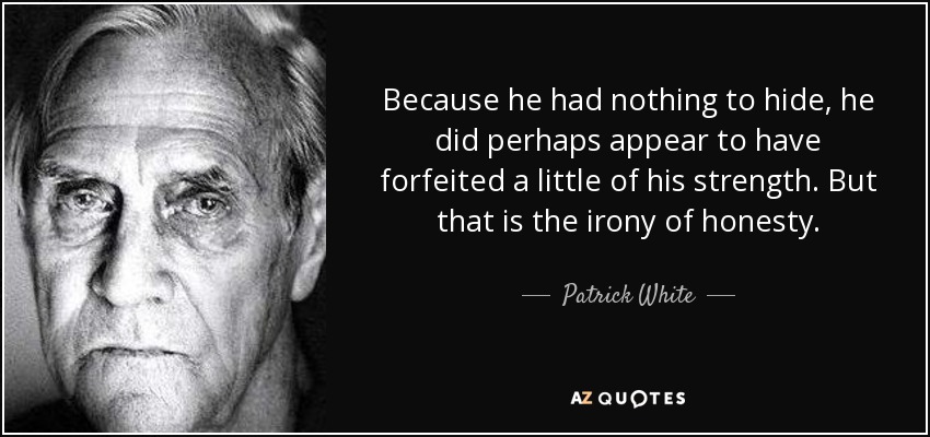 Because he had nothing to hide, he did perhaps appear to have forfeited a little of his strength. But that is the irony of honesty. - Patrick White