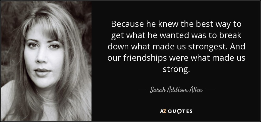Because he knew the best way to get what he wanted was to break down what made us strongest. And our friendships were what made us strong. - Sarah Addison Allen