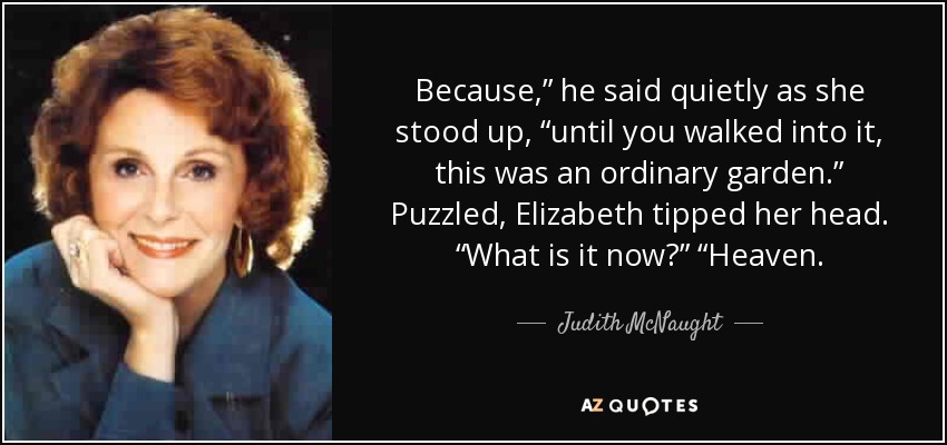 Because,” he said quietly as she stood up, “until you walked into it, this was an ordinary garden.” Puzzled, Elizabeth tipped her head. “What is it now?” “Heaven. - Judith McNaught