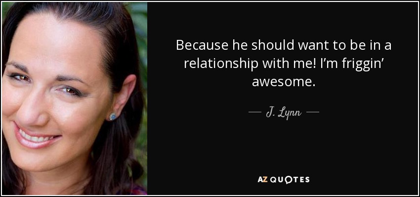 Because he should want to be in a relationship with me! I’m friggin’ awesome. - J. Lynn