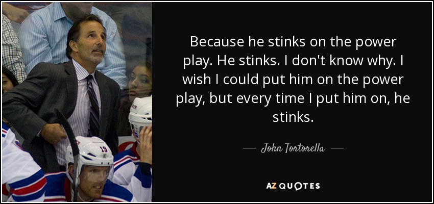 Because he stinks on the power play. He stinks. I don't know why. I wish I could put him on the power play, but every time I put him on, he stinks. - John Tortorella