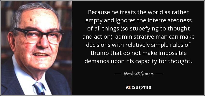 Because he treats the world as rather empty and ignores the interrelatedness of all things (so stupefying to thought and action), administrative man can make decisions with relatively simple rules of thumb that do not make impossible demands upon his capacity for thought. - Herbert Simon