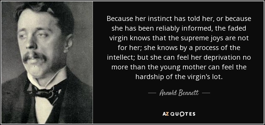 Because her instinct has told her, or because she has been reliably informed, the faded virgin knows that the supreme joys are not for her; she knows by a process of the intellect; but she can feel her deprivation no more than the young mother can feel the hardship of the virgin's lot. - Arnold Bennett