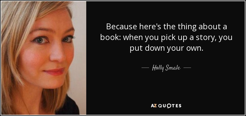 Because here's the thing about a book: when you pick up a story, you put down your own. - Holly Smale