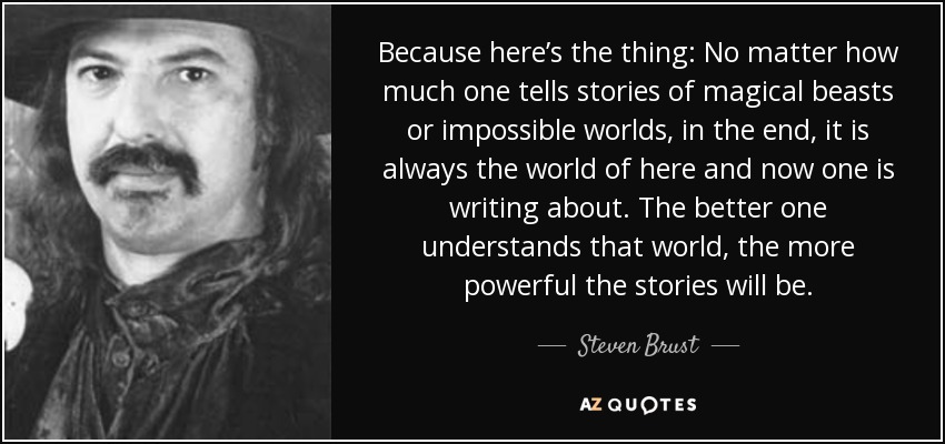 Because here’s the thing: No matter how much one tells stories of magical beasts or impossible worlds, in the end, it is always the world of here and now one is writing about. The better one understands that world, the more powerful the stories will be. - Steven Brust