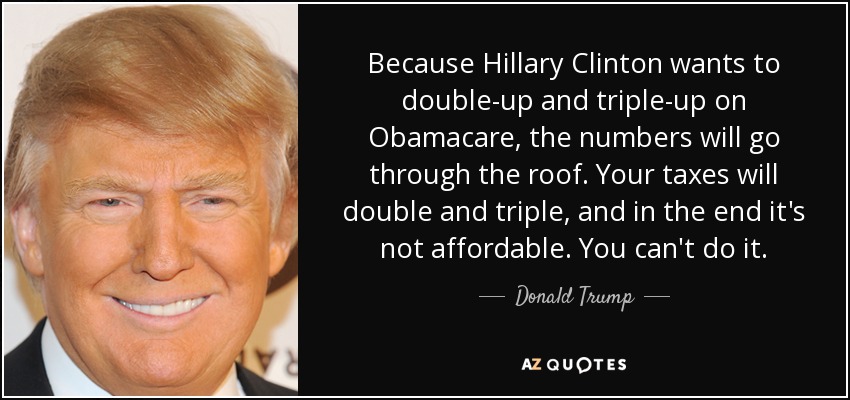 Because Hillary Clinton wants to double-up and triple-up on Obamacare, the numbers will go through the roof. Your taxes will double and triple, and in the end it's not affordable. You can't do it. - Donald Trump