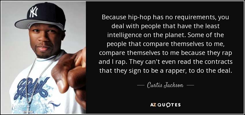 Because hip-hop has no requirements, you deal with people that have the least intelligence on the planet. Some of the people that compare themselves to me, compare themselves to me because they rap and I rap. They can't even read the contracts that they sign to be a rapper, to do the deal. - Curtis Jackson