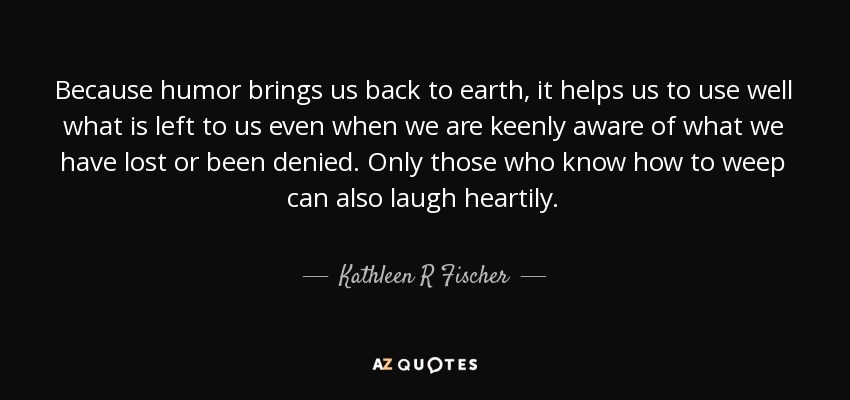 Because humor brings us back to earth, it helps us to use well what is left to us even when we are keenly aware of what we have lost or been denied. Only those who know how to weep can also laugh heartily. - Kathleen R Fischer
