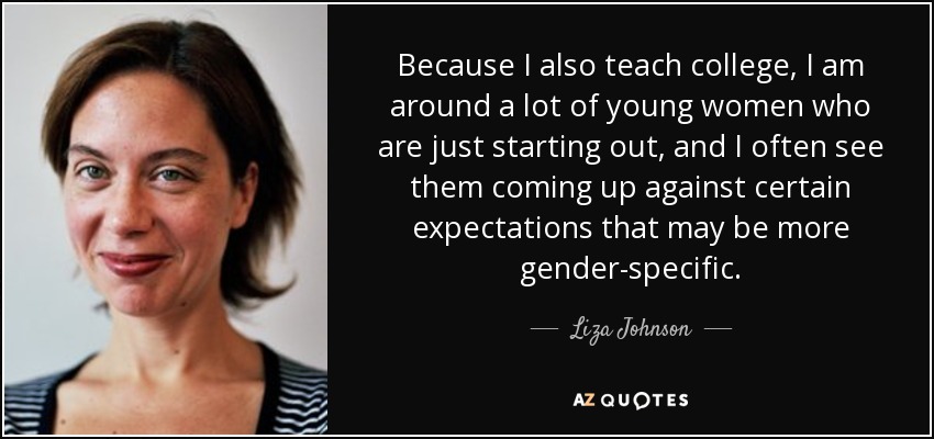 Because I also teach college, I am around a lot of young women who are just starting out, and I often see them coming up against certain expectations that may be more gender-specific. - Liza Johnson