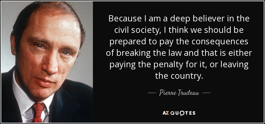 Because I am a deep believer in the civil society, I think we should be prepared to pay the consequences of breaking the law and that is either paying the penalty for it, or leaving the country. - Pierre Trudeau