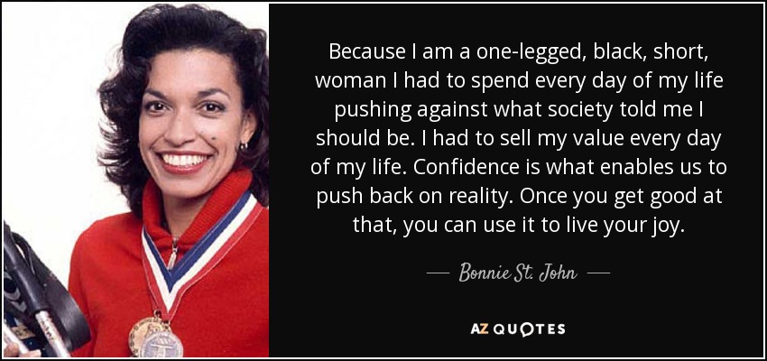 Because I am a one-legged, black, short, woman I had to spend every day of my life pushing against what society told me I should be. I had to sell my value every day of my life. Confidence is what enables us to push back on reality. Once you get good at that, you can use it to live your joy. - Bonnie St. John