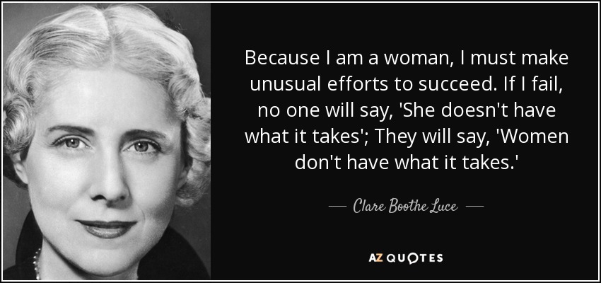 Because I am a woman, I must make unusual efforts to succeed. If I fail, no one will say, 'She doesn't have what it takes'; They will say, 'Women don't have what it takes.' - Clare Boothe Luce