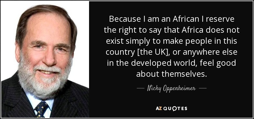 Because I am an African I reserve the right to say that Africa does not exist simply to make people in this country [the UK], or anywhere else in the developed world, feel good about themselves. - Nicky Oppenheimer