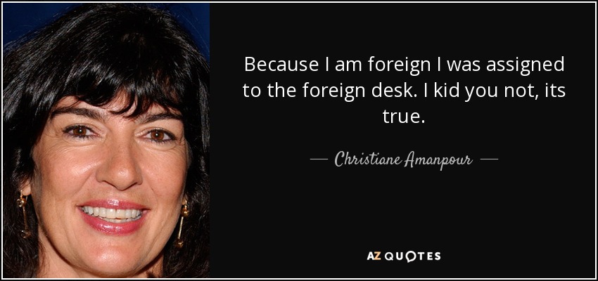 Because I am foreign I was assigned to the foreign desk. I kid you not, its true. - Christiane Amanpour