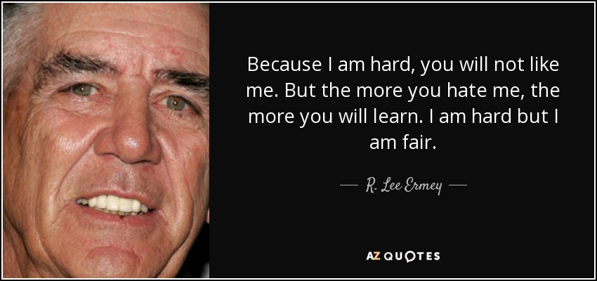 Because I am hard, you will not like me. But the more you hate me, the more you will learn. I am hard but I am fair. - R. Lee Ermey
