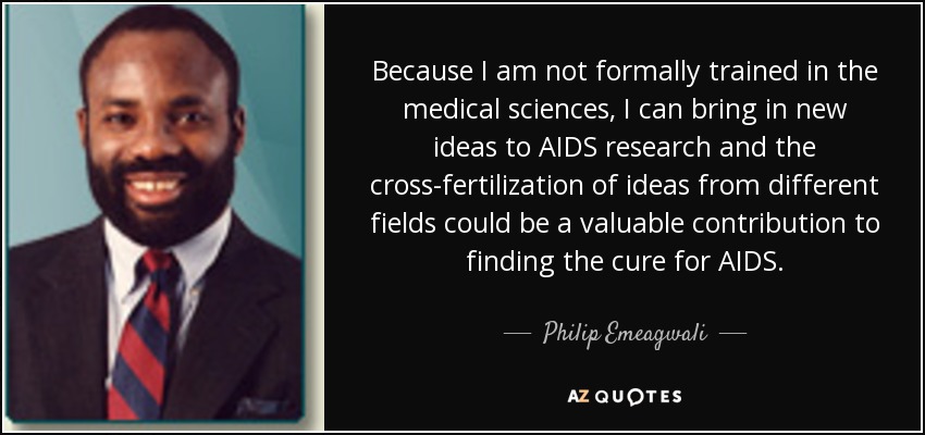 Because I am not formally trained in the medical sciences, I can bring in new ideas to AIDS research and the cross-fertilization of ideas from different fields could be a valuable contribution to finding the cure for AIDS. - Philip Emeagwali