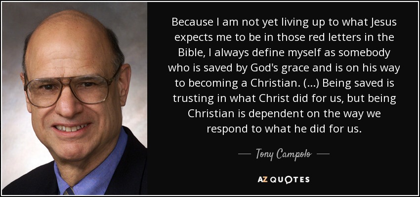 Because I am not yet living up to what Jesus expects me to be in those red letters in the Bible, I always define myself as somebody who is saved by God's grace and is on his way to becoming a Christian. (...) Being saved is trusting in what Christ did for us, but being Christian is dependent on the way we respond to what he did for us. - Tony Campolo