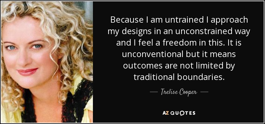 Because I am untrained I approach my designs in an unconstrained way and I feel a freedom in this. It is unconventional but it means outcomes are not limited by traditional boundaries. - Trelise Cooper
