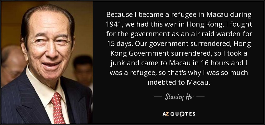 Because I became a refugee in Macau during 1941, we had this war in Hong Kong, I fought for the government as an air raid warden for 15 days. Our government surrendered, Hong Kong Government surrendered, so I took a junk and came to Macau in 16 hours and I was a refugee, so that's why I was so much indebted to Macau. - Stanley Ho