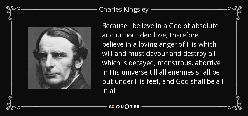 Because I believe in a God of absolute and unbounded love, therefore I believe in a loving anger of His which will and must devour and destroy all which is decayed, monstrous, abortive in His universe till all enemies shall be put under His feet, and God shall be all in all. - Charles Kingsley